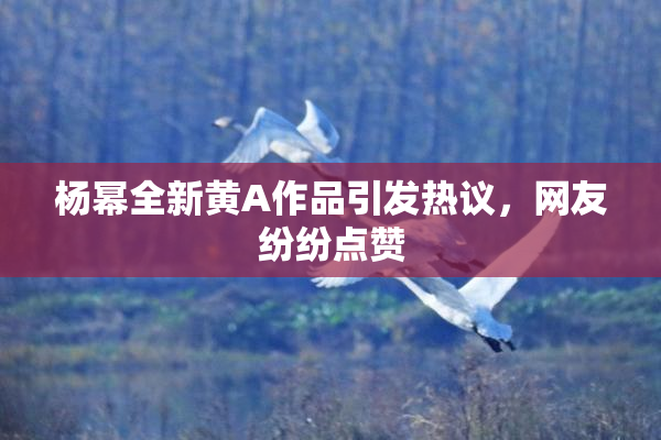 杨幂全新黄A作品引发热议，网友纷纷点赞