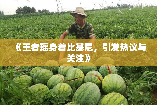 《王者瑶身着比基尼，引发热议与关注》