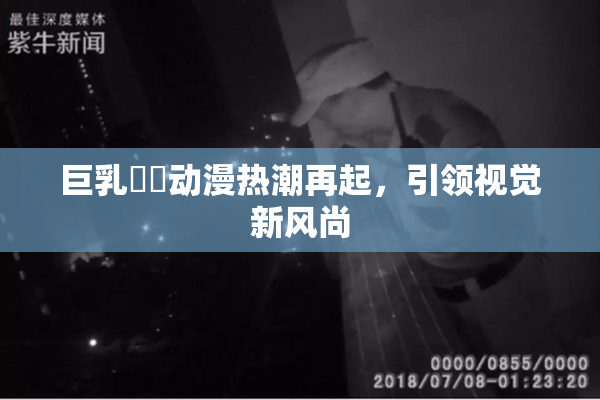 巨乳❌‌动漫热潮再起，引领视觉新风尚