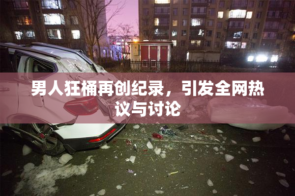 男人狂桶再创纪录，引发全网热议与讨论