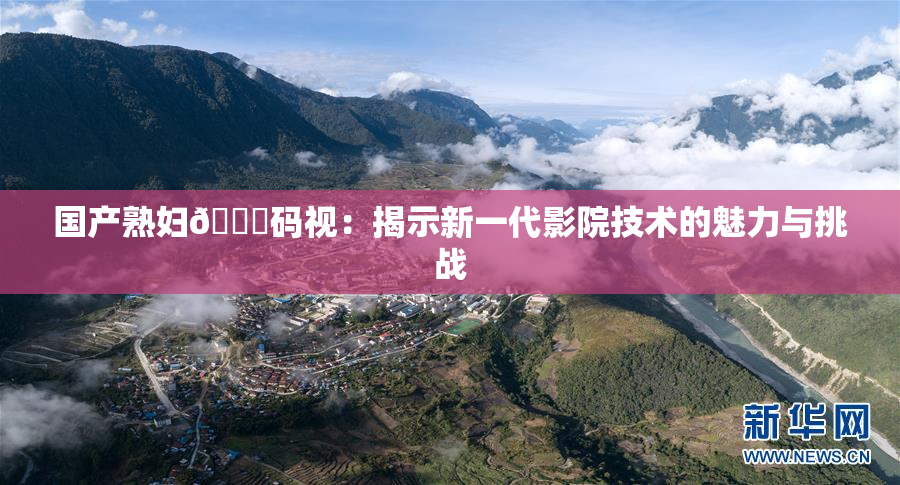 国产熟妇🈚码视：揭示新一代影院技术的魅力与挑战