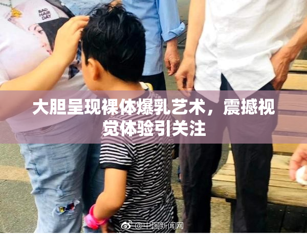 大胆呈现裸体爆乳艺术，震撼视觉体验引关注