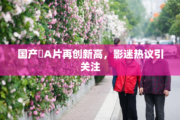 国产婬A片再创新高，影迷热议引关注