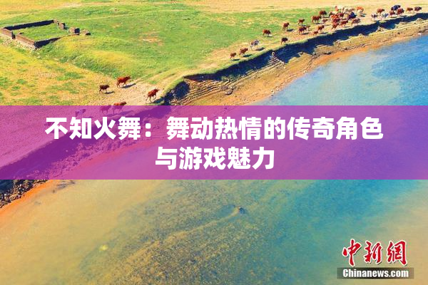 不知火舞：舞动热情的传奇角色与游戏魅力