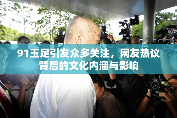 91玉足引发众多关注，网友热议背后的文化内涵与影响