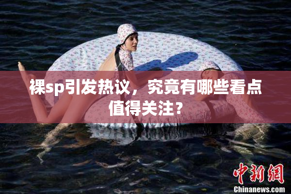 裸sp引发热议，究竟有哪些看点值得关注？