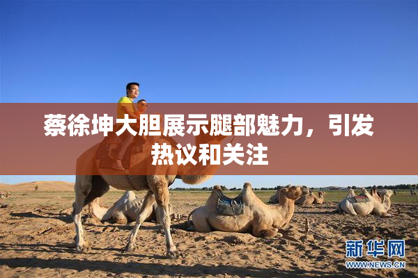 蔡徐坤大胆展示腿部魅力，引发热议和关注