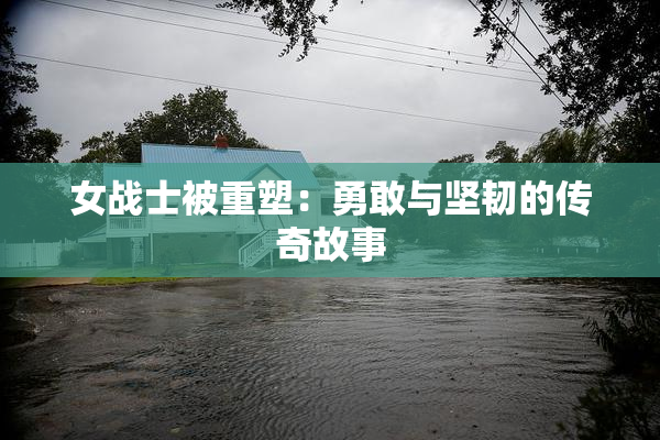 女战士被重塑：勇敢与坚韧的传奇故事