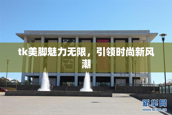tk美脚魅力无限，引领时尚新风潮