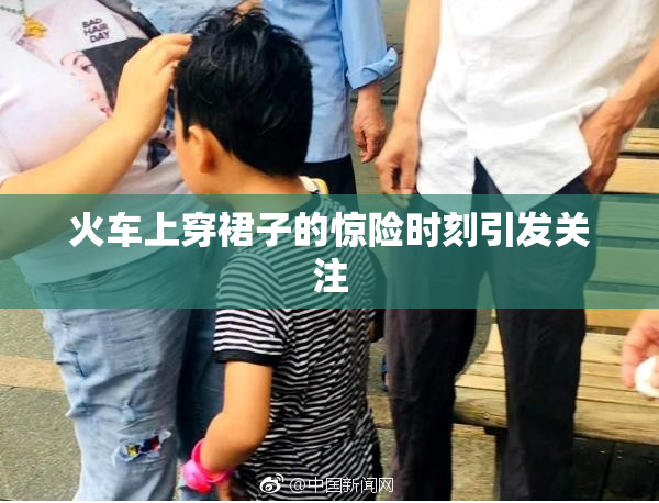 火车上穿裙子的惊险时刻引发关注