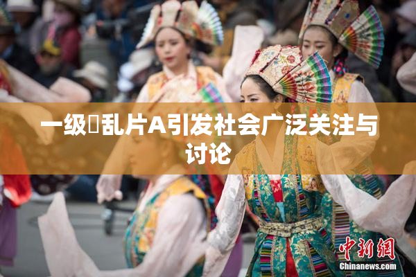 一级婬乱片A引发社会广泛关注与讨论