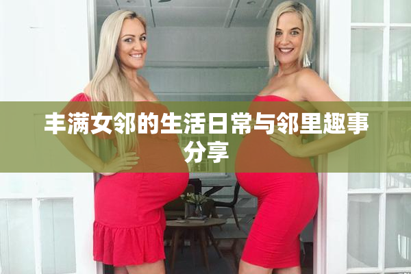 丰满女邻的生活日常与邻里趣事分享