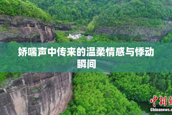 娇喘声中传来的温柔情感与悸动瞬间