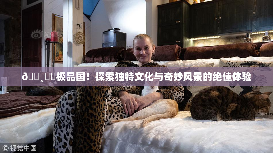 🌸‌✿极品国！探索独特文化与奇妙风景的绝佳体验