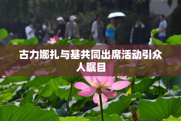 古力娜扎与基共同出席活动引众人瞩目