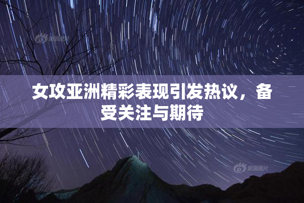 女攻亚洲精彩表现引发热议，备受关注与期待