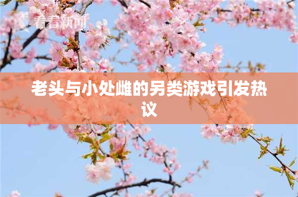 老头与小处雌的另类游戏引发热议