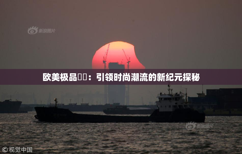 欧美极品❌‌：引领时尚潮流的新纪元探秘