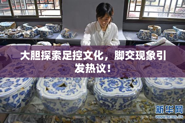 大胆探索足控文化，脚交现象引发热议！