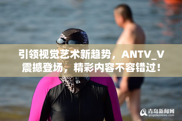 引领视觉艺术新趋势，ANTV_V震撼登场，精彩内容不容错过！