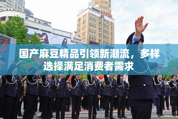 国产麻豆精品引领新潮流，多样选择满足消费者需求