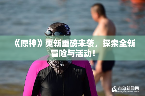 《原神》更新重磅来袭，探索全新冒险与活动！