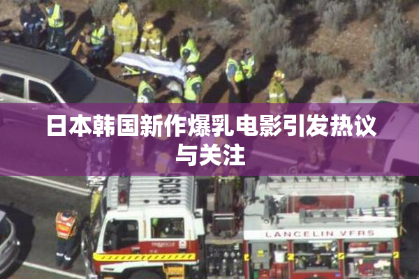 日本韩国新作爆乳电影引发热议与关注