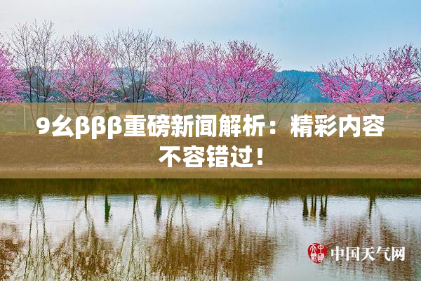 9幺βββ重磅新闻解析：精彩内容不容错过！