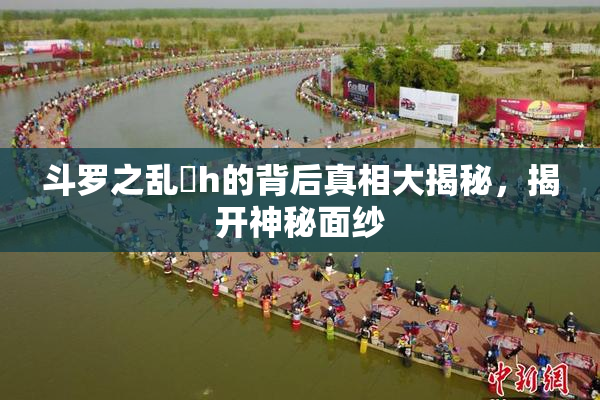 斗罗之乱婬h的背后真相大揭秘，揭开神秘面纱