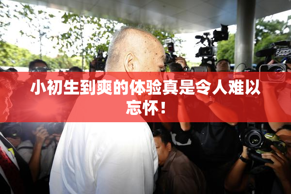 小初生到爽的体验真是令人难以忘怀！