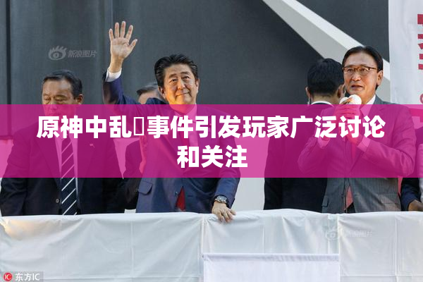 原神中乱婬事件引发玩家广泛讨论和关注