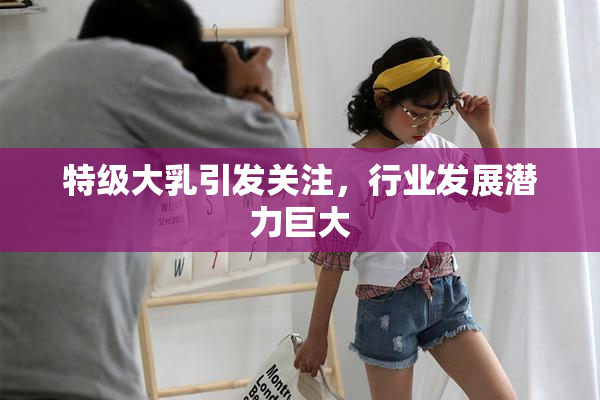 特级大乳引发关注，行业发展潜力巨大