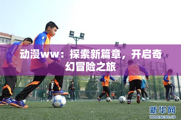 动漫ww：探索新篇章，开启奇幻冒险之旅
