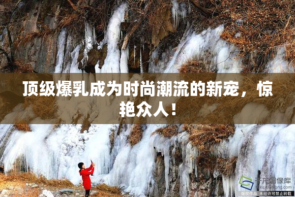 顶级爆乳成为时尚潮流的新宠，惊艳众人！