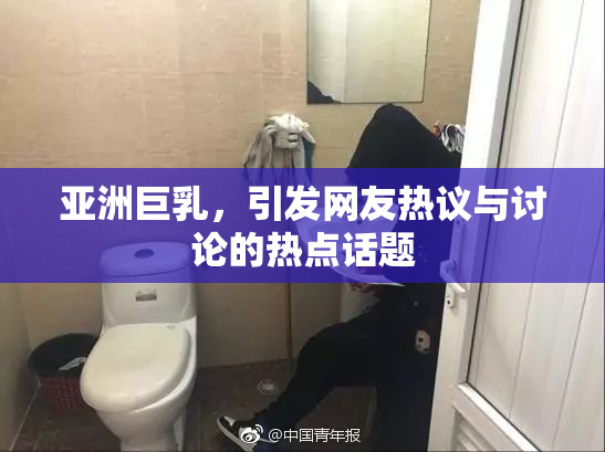 亚洲巨乳，引发网友热议与讨论的热点话题