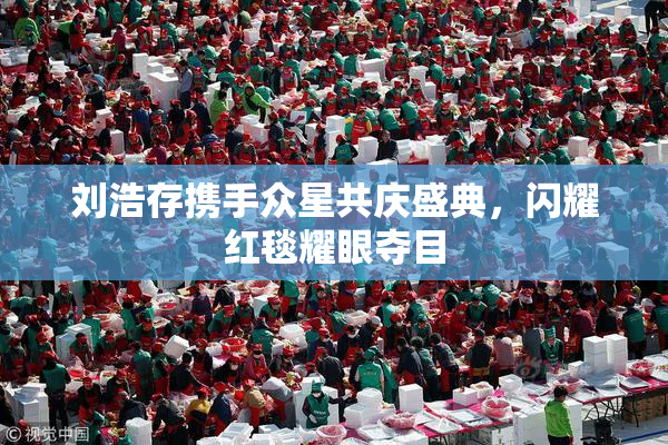 刘浩存携手众星共庆盛典，闪耀红毯耀眼夺目
