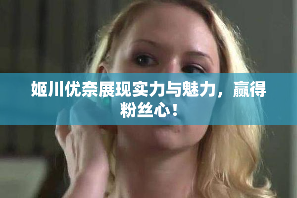 姬川优奈展现实力与魅力，赢得粉丝心！