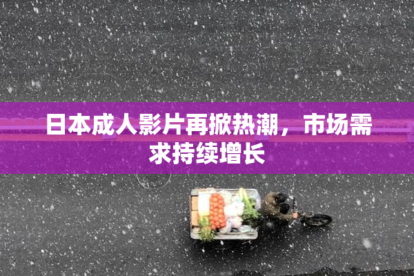 日本成人影片再掀热潮，市场需求持续增长