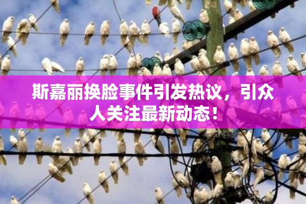 斯嘉丽换脸事件引发热议，引众人关注最新动态！