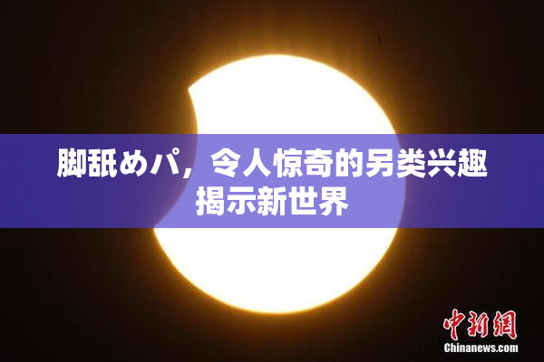 脚舐めパ，令人惊奇的另类兴趣揭示新世界