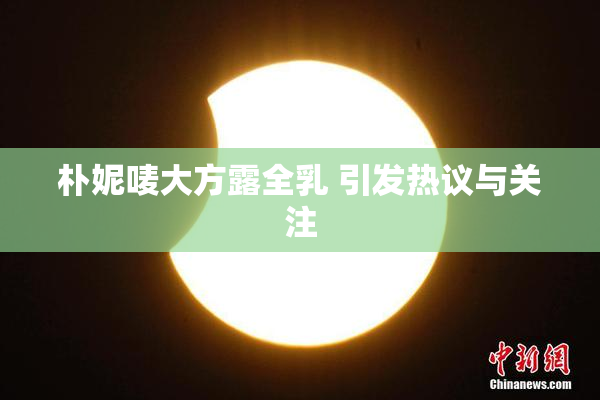 朴妮唛大方露全乳 引发热议与关注