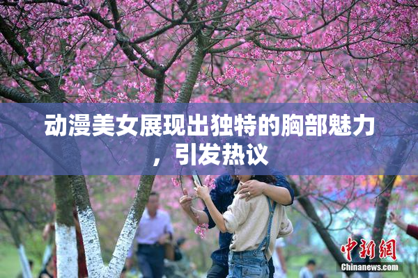 动漫美女展现出独特的胸部魅力，引发热议