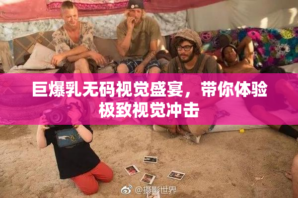 巨爆乳无码视觉盛宴，带你体验极致视觉冲击