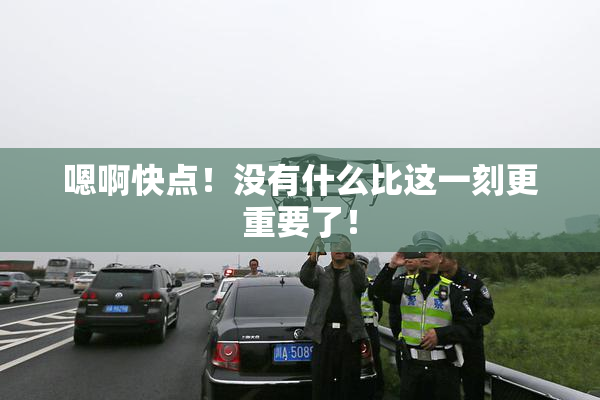 嗯啊快点！没有什么比这一刻更重要了！