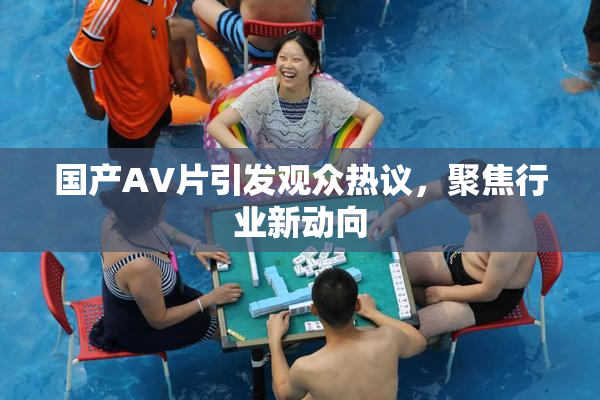 国产AV片引发观众热议，聚焦行业新动向