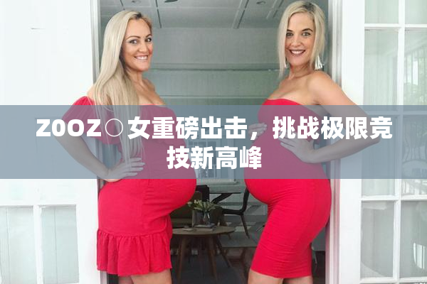 Z0OZ○女重磅出击，挑战极限竞技新高峰
