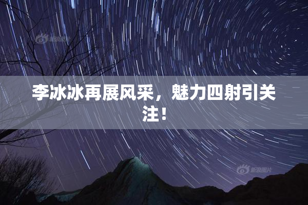 李冰冰再展风采，魅力四射引关注！
