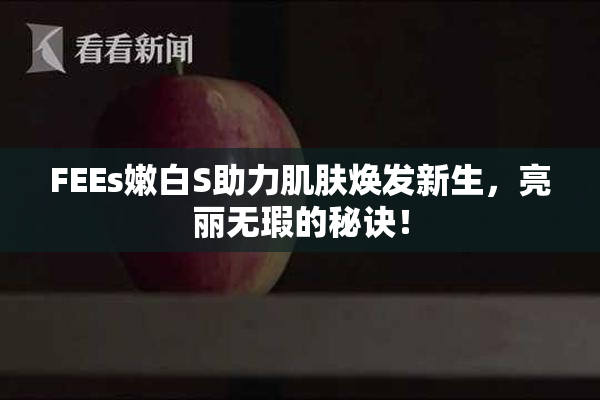 FEEs嫩白S助力肌肤焕发新生，亮丽无瑕的秘诀！