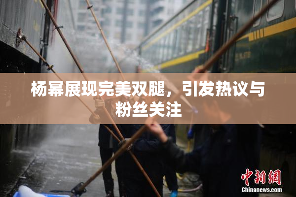杨幂展现完美双腿，引发热议与粉丝关注