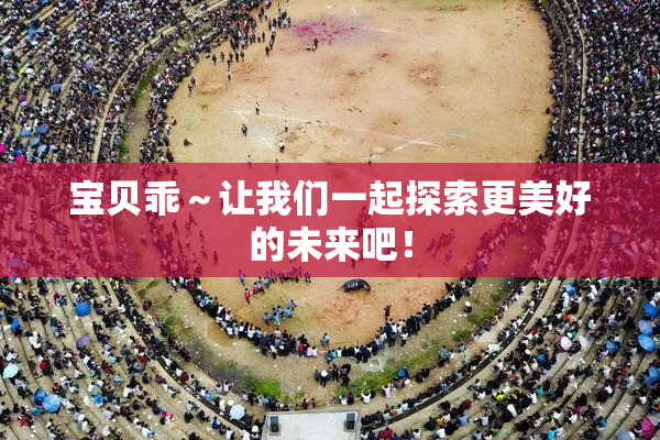 宝贝乖～让我们一起探索更美好的未来吧！